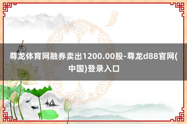 尊龙体育网融券卖出1200.00股-尊龙d88官网(中国)登录入口