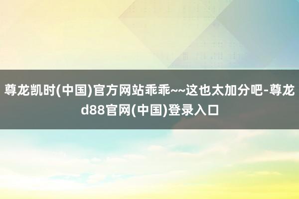 尊龙凯时(中国)官方网站乖乖~~这也太加分吧-尊龙d88官网(中国)登录入口