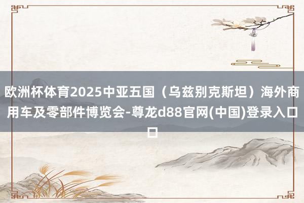 欧洲杯体育2025中亚五国（乌兹别克斯坦）海外商用车及零部件博览会-尊龙d88官网(中国)登录入口
