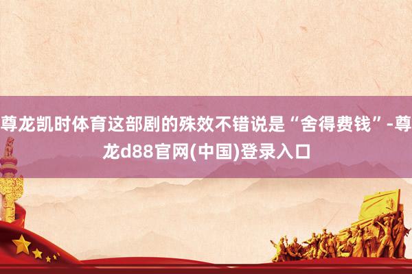 尊龙凯时体育这部剧的殊效不错说是“舍得费钱”-尊龙d88官网(中国)登录入口