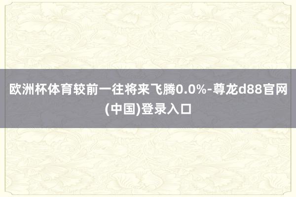 欧洲杯体育较前一往将来飞腾0.0%-尊龙d88官网(中国)登录入口