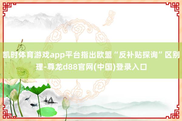 凯时体育游戏app平台指出欧盟“反补贴探询”区别理-尊龙d88官网(中国)登录入口