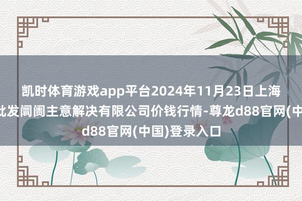 凯时体育游戏app平台2024年11月23日上海农产物中心批发阛阓主意解决有限公司价钱行情-尊龙d88官网(中国)登录入口