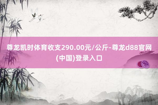 尊龙凯时体育收支290.00元/公斤-尊龙d88官网(中国)登录入口