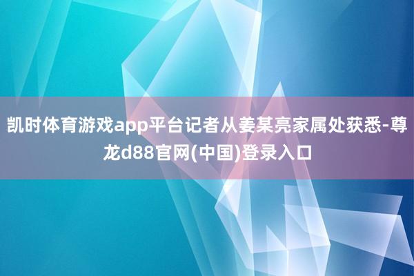 凯时体育游戏app平台记者从姜某亮家属处获悉-尊龙d88官网(中国)登录入口