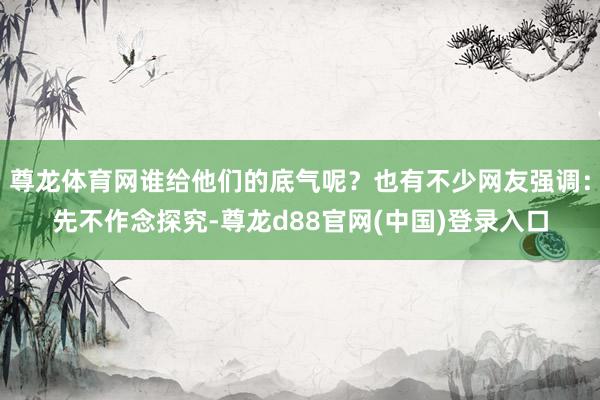 尊龙体育网谁给他们的底气呢？也有不少网友强调：先不作念探究-尊龙d88官网(中国)登录入口