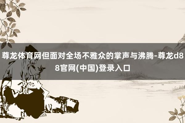 尊龙体育网但面对全场不雅众的掌声与沸腾-尊龙d88官网(中国)登录入口