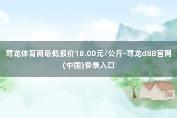 尊龙体育网最低报价18.00元/公斤-尊龙d88官网(中国)登录入口