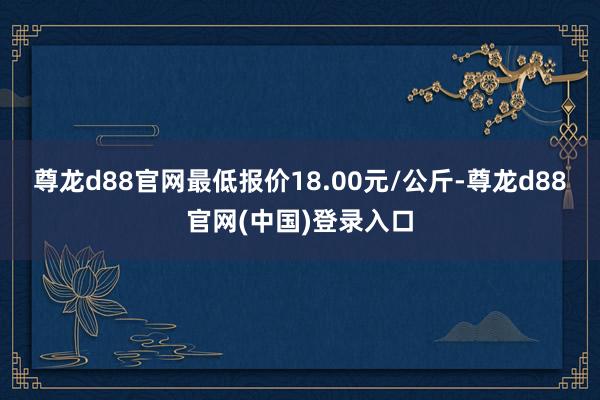 尊龙d88官网最低报价18.00元/公斤-尊龙d88官网(中国)登录入口