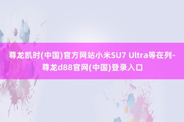 尊龙凯时(中国)官方网站小米SU7 Ultra等在列-尊龙d88官网(中国)登录入口
