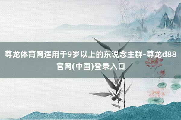 尊龙体育网适用于9岁以上的东说念主群-尊龙d88官网(中国)登录入口