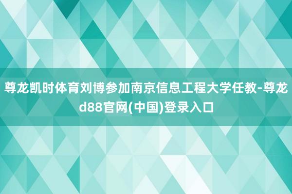 尊龙凯时体育刘博参加南京信息工程大学任教-尊龙d88官网(中国)登录入口