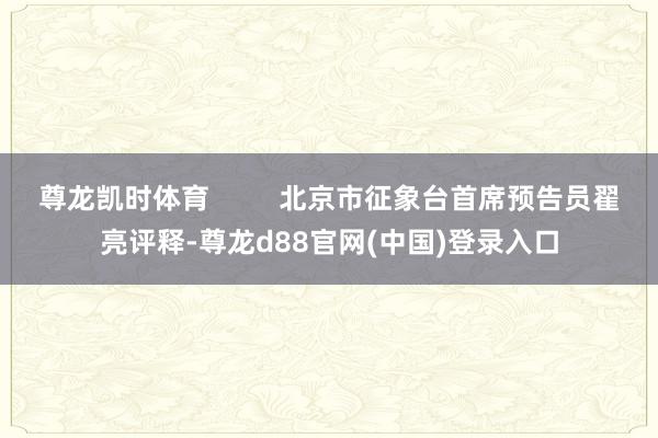 尊龙凯时体育         北京市征象台首席预告员翟亮评释-尊龙d88官网(中国)登录入口