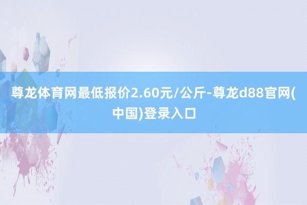 尊龙体育网最低报价2.60元/公斤-尊龙d88官网(中国)登录入口