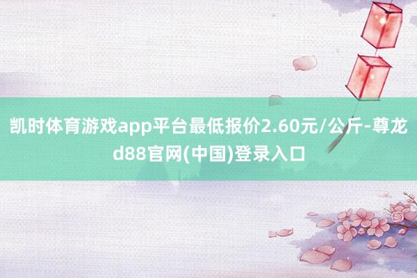 凯时体育游戏app平台最低报价2.60元/公斤-尊龙d88官网(中国)登录入口