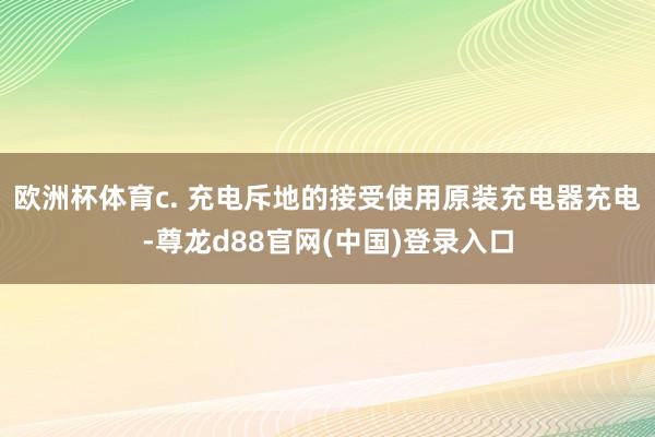 欧洲杯体育c. 充电斥地的接受使用原装充电器充电-尊龙d88官网(中国)登录入口