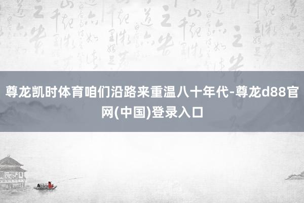 尊龙凯时体育咱们沿路来重温八十年代-尊龙d88官网(中国)登录入口