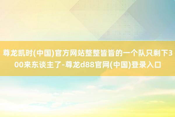 尊龙凯时(中国)官方网站整整皆皆的一个队只剩下300来东谈主了-尊龙d88官网(中国)登录入口