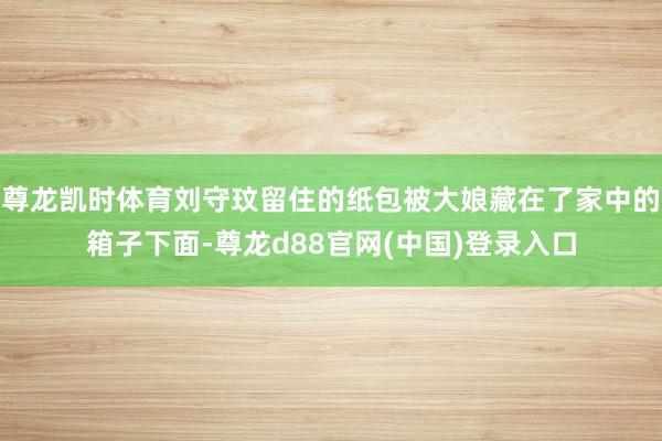 尊龙凯时体育刘守玟留住的纸包被大娘藏在了家中的箱子下面-尊龙d88官网(中国)登录入口