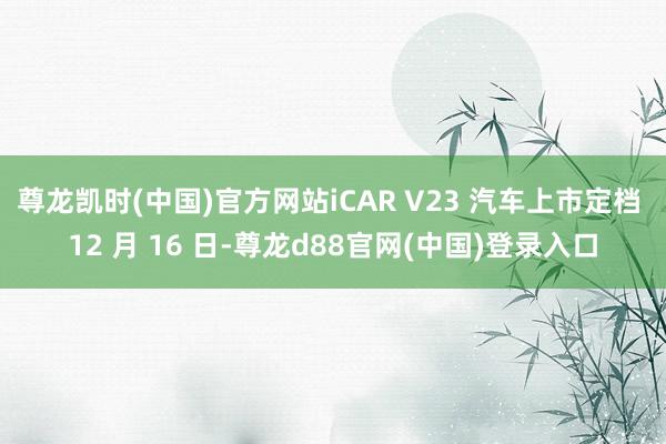 尊龙凯时(中国)官方网站iCAR V23 汽车上市定档 12 月 16 日-尊龙d88官网(中国)登录入口