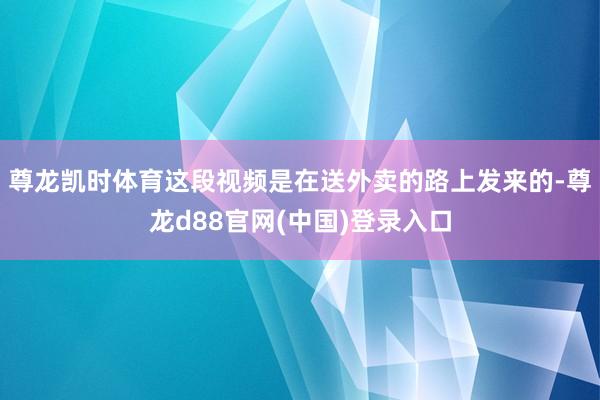 尊龙凯时体育这段视频是在送外卖的路上发来的-尊龙d88官网(中国)登录入口