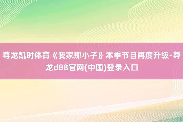 尊龙凯时体育《我家那小子》本季节目再度升级-尊龙d88官网(中国)登录入口