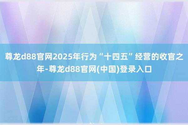 尊龙d88官网2025年行为“十四五”经营的收官之年-尊龙d88官网(中国)登录入口