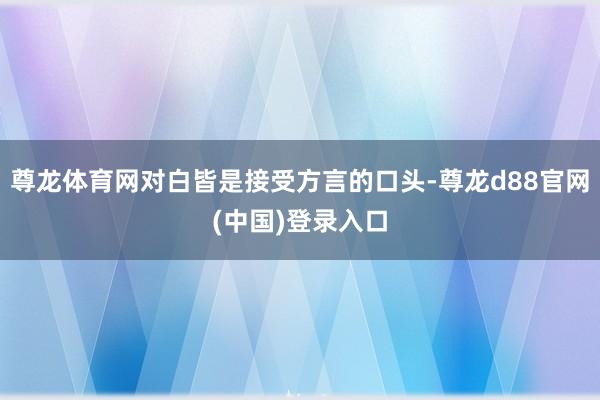 尊龙体育网对白皆是接受方言的口头-尊龙d88官网(中国)登录入口