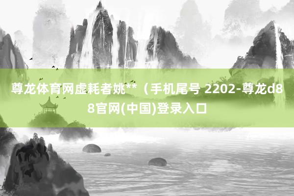 尊龙体育网虚耗者姚**（手机尾号 2202-尊龙d88官网(中国)登录入口