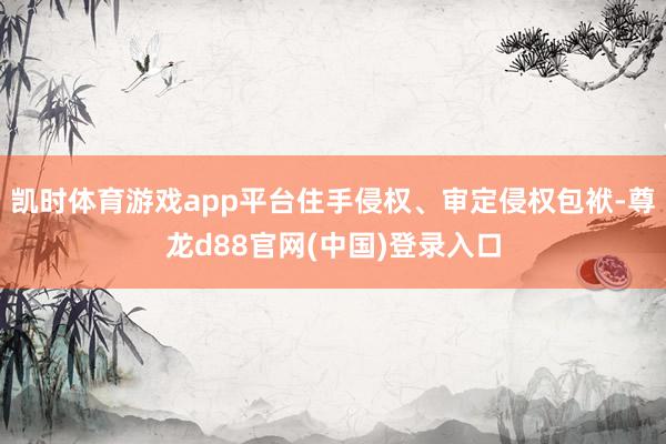 凯时体育游戏app平台住手侵权、审定侵权包袱-尊龙d88官网(中国)登录入口
