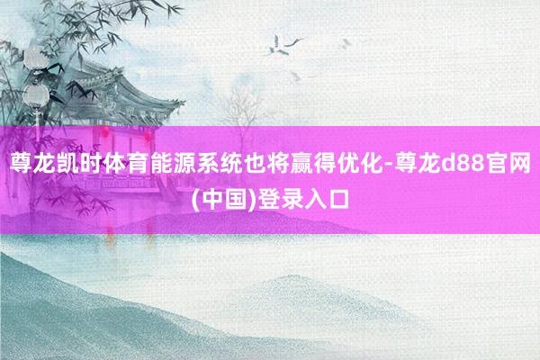 尊龙凯时体育能源系统也将赢得优化-尊龙d88官网(中国)登录入口