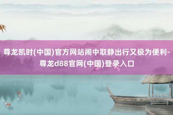 尊龙凯时(中国)官方网站闹中取静出行又极为便利-尊龙d88官网(中国)登录入口
