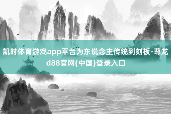 凯时体育游戏app平台为东说念主传统到刻板-尊龙d88官网(中国)登录入口