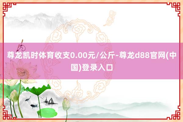 尊龙凯时体育收支0.00元/公斤-尊龙d88官网(中国)登录入口