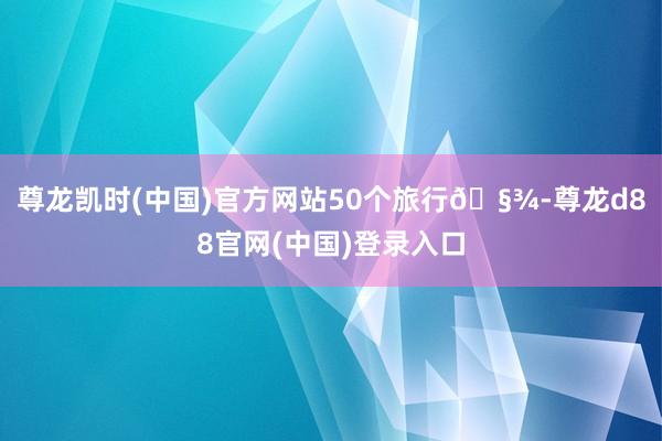 尊龙凯时(中国)官方网站50个旅行🧾-尊龙d88官网(中国)登录入口