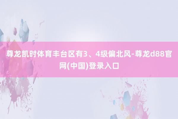 尊龙凯时体育丰台区有3、4级偏北风-尊龙d88官网(中国)登录入口