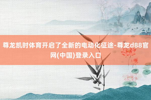 尊龙凯时体育开启了全新的电动化征途-尊龙d88官网(中国)登录入口