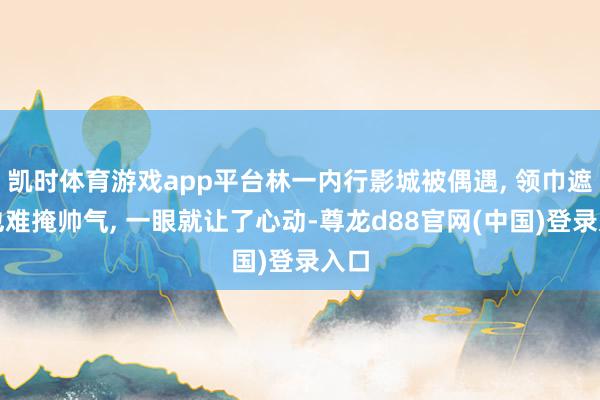 凯时体育游戏app平台林一内行影城被偶遇, 领巾遮面也难掩帅气, 一眼就让了心动-尊龙d88官网(中国)登录入口