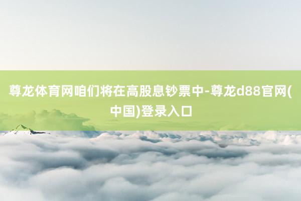 尊龙体育网咱们将在高股息钞票中-尊龙d88官网(中国)登录入口