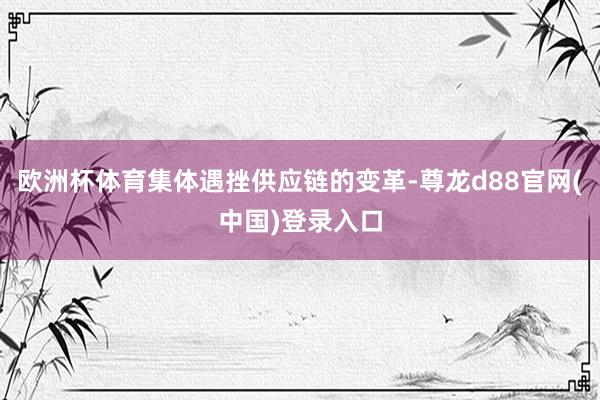 欧洲杯体育集体遇挫供应链的变革-尊龙d88官网(中国)登录入口