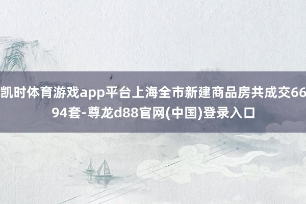 凯时体育游戏app平台上海全市新建商品房共成交6694套-尊龙d88官网(中国)登录入口