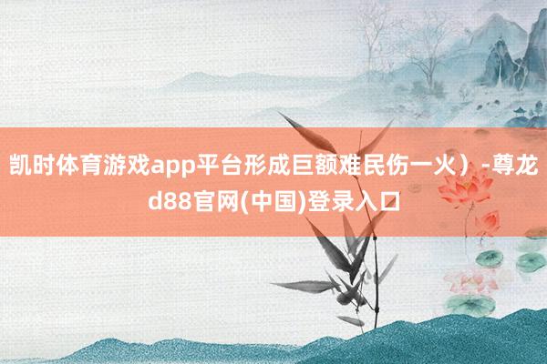 凯时体育游戏app平台形成巨额难民伤一火）-尊龙d88官网(中国)登录入口