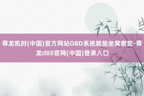 尊龙凯时(中国)官方网站OBD系统就能坐窝察觉-尊龙d88官网(中国)登录入口