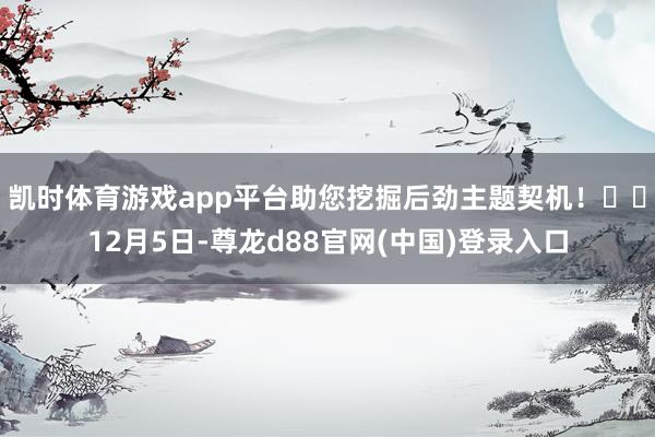凯时体育游戏app平台助您挖掘后劲主题契机！		12月5日-尊龙d88官网(中国)登录入口