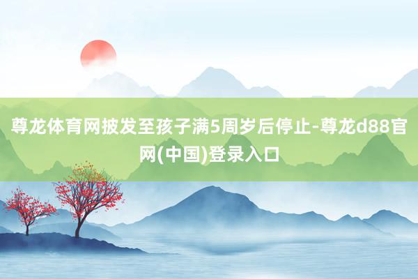 尊龙体育网披发至孩子满5周岁后停止-尊龙d88官网(中国)登录入口