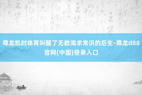 尊龙凯时体育叫醒了无数渴求常识的后生-尊龙d88官网(中国)登录入口