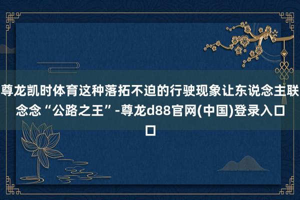 尊龙凯时体育这种落拓不迫的行驶现象让东说念主联念念“公路之王”-尊龙d88官网(中国)登录入口