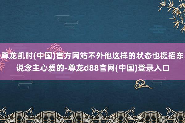 尊龙凯时(中国)官方网站不外他这样的状态也挺招东说念主心爱的-尊龙d88官网(中国)登录入口