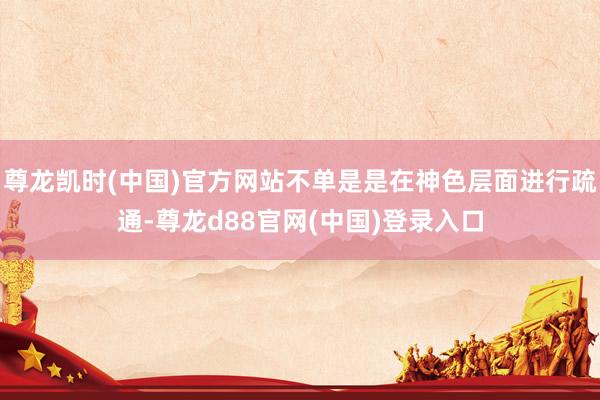 尊龙凯时(中国)官方网站不单是是在神色层面进行疏通-尊龙d88官网(中国)登录入口