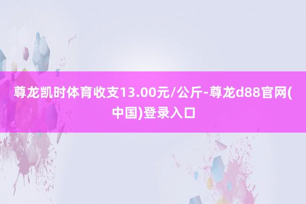尊龙凯时体育收支13.00元/公斤-尊龙d88官网(中国)登录入口